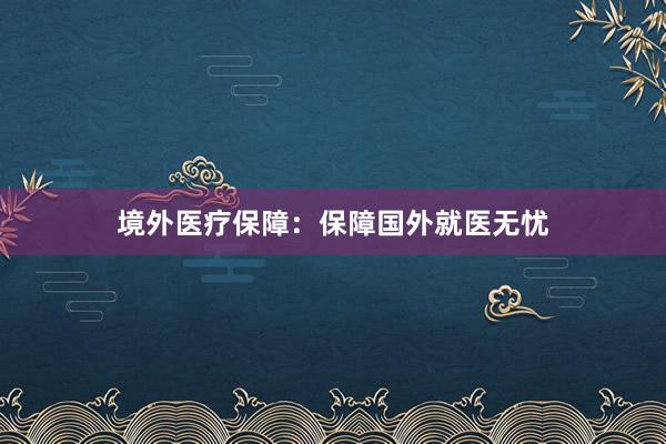 境外医疗保障：保障国外就医无忧
