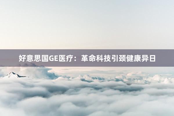 好意思国GE医疗：革命科技引颈健康异日